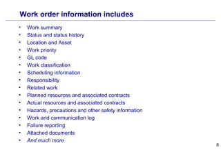 8
Work order information includes
• Work summary
• Status and status history
• Location and Asset
• Work priority
• GL code
• Work classification
• Scheduling information
• Responsibility
• Related work
• Planned resources and associated contracts
• Actual resources and associated contracts
• Hazards, precautions and other safety information
• Work and communication log
• Failure reporting
• Attached documents
• And much more
 