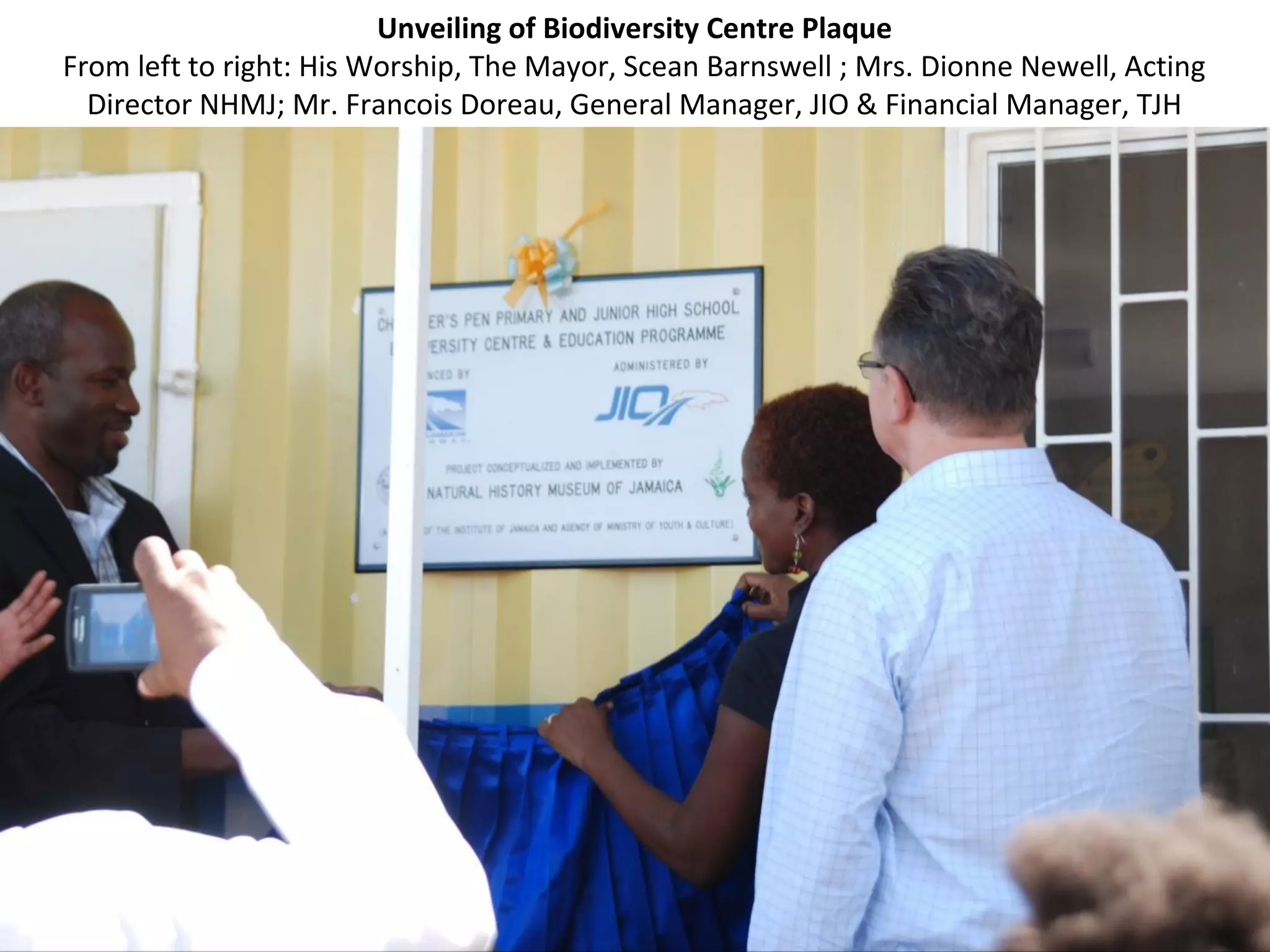 Unveiling of Biodiversity Centre Plaque
From left to right: His Worship, The Mayor, Scean Barnswell ; Mrs. Dionne Newell, Acting
Director NHMJ; Mr. Francois Doreau, General Manager, JIO & Financial Manager, TJH
 