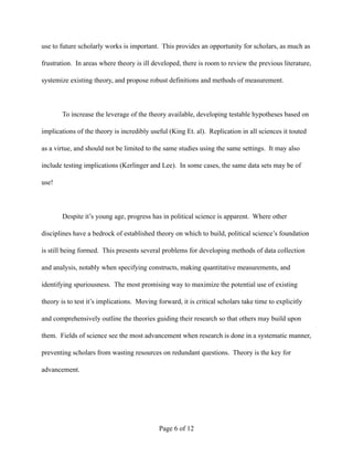 use to future scholarly works is important. This provides an opportunity for scholars, as much as
frustration. In areas where theory is ill developed, there is room to review the previous literature,
systemize existing theory, and propose robust definitions and methods of measurement.
To increase the leverage of the theory available, developing testable hypotheses based on
implications of the theory is incredibly useful (King Et. al). Replication in all sciences it touted
as a virtue, and should not be limited to the same studies using the same settings. It may also
include testing implications (Kerlinger and Lee). In some cases, the same data sets may be of
use!
Despite it’s young age, progress has in political science is apparent. Where other
disciplines have a bedrock of established theory on which to build, political science’s foundation
is still being formed. This presents several problems for developing methods of data collection
and analysis, notably when specifying constructs, making quantitative measurements, and
identifying spuriousness. The most promising way to maximize the potential use of existing
theory is to test it’s implications. Moving forward, it is critical scholars take time to explicitly
and comprehensively outline the theories guiding their research so that others may build upon
them. Fields of science see the most advancement when research is done in a systematic manner,
preventing scholars from wasting resources on redundant questions. Theory is the key for
advancement.
Page ! of !6 12
 