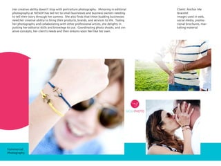 Her creative ability doesn’t stop with portraiture photography. Minoring in editorial
photography at NESOP has led her to small businesses and business owners needing
to tell their story through her camera. She also finds that these budding businesses
need her creative abiltiy to bring their products, brands, and services to life. Taking
her photography and collaborating with other professional artists, she delights in
putting her editorial skills and knowlege to use. Coordinating photo shoots, and cre-
ative concepts, her client’s needs and their dreams soon feel like her own.
Client: Anchor Me
Bracelet
Images used in web,
social media, promo-
tional brochures, mar-
keting material
Commercial
Photography
 