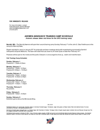 FOR IMMEDIATE RELEASE
For more information, contact:
Adam Barnhardt, General Manager
abarnhardt@bemidjiaxemen.com
218.444.8216
AXEMEN ANNOUNCE TRAINING CAMP SCHEDULE
Axemen release dates and times for the 2015 training camp
Bemidji, MN – The Bemidji Axemen will open their second training camp Sunday,February 1st
at the John S. Glas Fieldhouse on the
campus ofBemidji State.
Players reported to camp on January 30th
for physicals and team meetings along with impacttesting sponsored bySanford
Orthopedics & Sports Medicine. The team will make final cuts down to 24 roster spots no later than February 14th
.
Practices will be open to the media and the public.Everyone is encouraged to show up, watch and meetthe team.
Full Training Camp Schedule:
Sunday, February 1
Practice #1: 7:30am-9:30am
Monday, February 2
Practice #2: 7:30am – 9:30am
Practice #3: 8:00pm – 10:00pm
Tuesday, February 3
Practice #4: 7:30am – 9:30am
Practice #5: 12:30am-2:30pm
Wednesday, February 4
Practice #6: 7:30am – 9:30am
Practice #7: 1130am – 1:30pm
Thursday, February 5
No practice.
Friday, February 6
Practice #8: 7:30am – 9:30am
Sunday, February 8
Exhibition game versus the Minnesota Sting.
# # #
The Bemidji Axemen are a second-year franchise playing in the Indoor Football League. The Axemen player their games on Palace Casino Field at the Sanford Center. For more
information on the team, visit www.bemidjiaxemen.com.
The Indoor Football League (www.goifl.com) is a 10-team league with franchises in 9 states. The league holds a 14-game regular season schedule that runs February through June. The
IFL's playoffs culminate in July with the IFL United Bowl.
The Sanford Center opened on October 15, 2010. It has a full arena seating capacity of 6,500 and is home ice for the Bemidji State University Beavers Hockey program. The attached
George M. Neilson Convention Center features four break-out rooms with a combined space of 4,000 square feet facing Lake Bemidji and a grand ballroom space of 10,000 sq. feet.
 
