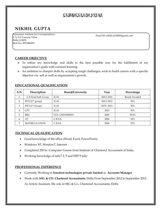 CURRICULUM VITAE
NIKHIL GUPTA
CAREER OBJECTIVE
 To utilize my knowledge and skills in the best possible way for the fulfillment of my
organization’s goals with constant learning.
 An ambition to sharpen skills by accepting tough challenges; wish to build careers with a specific
objective viz. self as well as organization’s growth.
EDUCATIONAL QUALIFICATION
S.N Description Board/University Year Percentage
1 CA Final both Group ICAI MAY.2016 Result Awaited
2 IPCC(2nd
group) ICAI MAY.2012 56%
3 IPCC(1st
Group) ICAI NOV. 2011 50%
4 CPT ICAI 2010 56%
5 BBA CCS. UNIVERSITY 2009 59.8%
6 12th
C.B.S.E. 2006 54%
7 MATRICULATION C.B.S.E. 2004 52%
TECHNICAL QUALIFICATION
• Good knowledge of Ms-office (Word, Excel, PowerPoint).
• Windows XP, Window7, Internet
• Completed 250 hr. Computer Course from Institute of Chartered Accountant of India.
• Working knowledge of tally7.2, 9 and ERP 9 tally.
PROFESSIONAL EXPERIENCE
• Currently Working in Innotion technologies private limited as Accounts Manager
• Work with SSG & CO. Chartered Accountants, Delhi From September 2012 to September 2015.
As Article Assistant, My role in SSG & Co., Chartered Accountants, Delhi.
Email ID: nikhil.its2006@gmail.com
Permanent Address for Correspondence:
C-5/114 Yamuna Vihar
Delhi-110053
Mob.No. 9971886959
 