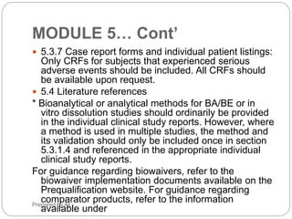 Phr_ali91@hotmail.comPhr_ali91@hotmail.com
PREPARING & ORGANIZATION OF CTD
It is organized into:-
• Module 1: General Information
• Module 2: Summary (Quality, Non clinical , Clinical)
• Module 3: Quality
• Module 4: Nonclinical study reports (Not Applicable for Generic product)
• Module 5: Clinical study reports (Not Applicable for Generic product some
exception may allow)
14Muhammad Ali
 