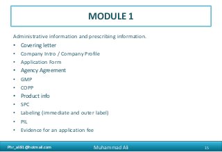 Phr_ali91@hotmail.comPhr_ali91@hotmail.com
MODULE 1
Administrative information and prescribing information.
• Covering letter
• Company Intro / Company Profile
• Application Form
• Agency Agreement
• GMP
• COPP
• Product info
• SPC
• Labeling (immediate and outer label)
• PIL
• Evidence for an application fee
15Muhammad Ali
 