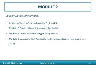 Phr_ali91@hotmail.comPhr_ali91@hotmail.com
MODULE 2
Dossier Overall Summary (DOS)
• Outline of body of data of module 3 ,4 and 5
• Module 3 Quality Overall Summary(Applicable)
• Module 4 (Not applicable for generic product)
• Module 5 Summary (Not Applicable for Generic product some exception may
allow)
16Muhammad Ali
 