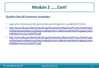 Phr_ali91@hotmail.comPhr_ali91@hotmail.com
Module 2 ……Cont’
Quality Overall Summary templates
• apps.who.int/prequal/info_general/documents/generic_guide/QOS-PD.doc
• http://www.fda.gov/downloads/Drugs/DevelopmentApprovalProcess/HowDrugsa
reDevelopedandApproved/ApprovalApplications/AbbreviatedNewDrugApplication
ANDAGenerics/ucm120979.pdf
• http://www.fda.gov/downloads/Drugs/DevelopmentApprovalProcess/HowDrugsa
reDevelopedandApproved/ApprovalApplications/AbbreviatedNewDrugApplication
ANDAGenerics/ucm120977.pdf
17Muhammad Ali
 