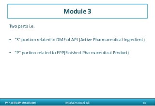 Phr_ali91@hotmail.comPhr_ali91@hotmail.com
Module 3
Two parts i.e.
• “S” portion related to DMF of API (Active Pharmaceutical Ingredient)
• “P” portion related to FPP(Finished Pharmaceutical Product)
18Muhammad Ali
 
