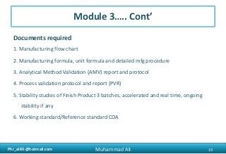 Phr_ali91@hotmail.comPhr_ali91@hotmail.com
Module 3….. Cont’
Documents required
1. Manufacturing flow chart
2. Manufacturing formula, unit formula and detailed mfg procedure
3. Analytical Method Validation (AMV) report and protocol
4. Process validation protocol and report (PVR)
5. Stability studies of Finish Product 3 batches, accelerated and real time, ongoing
stability if any
6. Working standard/Reference standard COA
19Muhammad Ali
 