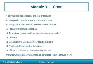 Phr_ali91@hotmail.comPhr_ali91@hotmail.com
Module 3….. Cont’
7. Raw material specifications and test procedures
8. Finish product specifications and test procedures
9. Finish product COA (of three batches of each product)
10. Packing materials Specification
11. Artworks of printed packing material (primary, secondary)
12. API DMF
13. Bioavailability/ Bioequivalence report if available
14. Preclinical/Clinical studies if available
12. Official documents as per country requirement
(Manufacturing license, COPP, Free Sale certificate, plant approvals if any)
20Muhammad Ali
 