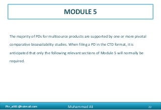 Phr_ali91@hotmail.comPhr_ali91@hotmail.com
MODULE 5
The majority of PDs for multisource products are supported by one or more pivotal
comparative bioavailability studies. When filing a PD in the CTD format, it is
anticipated that only the following relevant sections of Module 5 will normally be
required.
22Muhammad Ali
 