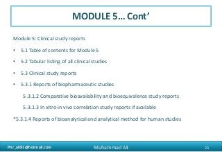Phr_ali91@hotmail.comPhr_ali91@hotmail.com
MODULE 5… Cont’
Module 5: Clinical study reports
• 5.1 Table of contents for Module 5
• 5.2 Tabular listing of all clinical studies
• 5.3 Clinical study reports
• 5.3.1 Reports of biopharmaceutic studies
5.3.1.2 Comparative bioavailability and bioequivalence study reports
5.3.1.3 In vitro-in vivo correlation study reports if available
*5.3.1.4 Reports of bioanalytical and analytical method for human studies
23Muhammad Ali
 