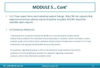 Phr_ali91@hotmail.comPhr_ali91@hotmail.com
MODULE 5… Cont’
• 5.3.7 Case report forms and individual patient listings: Only CRFs for subjects that
experienced serious adverse events should be included. All CRFs should be
available upon request.
• 5.4 Literature references
* Bioanalytical or analytical methods for BA/BE or in vitro dissolution studies should
ordinarily be provided in the individual clinical study reports. However, where a method is used in
multiple studies, the method and its validation should only be included once in section 5.3.1.4 and
referenced in the appropriate individual clinical study reports.
For guidance regarding biowaivers, refer to the biowaiver implementation documents
available on the Prequalification website. For guidance regarding comparator
products, refer to the information available under
24Muhammad Ali
 