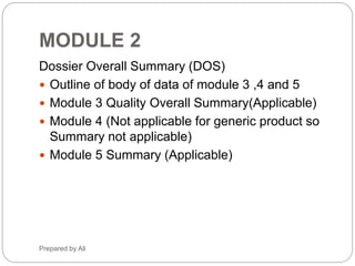 Phr_ali91@hotmail.com
Module 2 (Cont.)
2.3.A APPENDICES
2.3.A.1 Facilities and Equipment
2.3.A.2 Adventitious Agents Safety Evaluation
2.3.A.3 Novel Excipients
2.3.R REGIONAL INFORMATION
2.4 NONCLINICAL OVERVIEW
2.4.1 Overview of the Nonclinical Testing Strategy
2.4.2 Pharmacology
2.4.3 Pharmacokinetics
2.4.4 Toxicology
2.4.5 Integrated Overview and Conclusions
2.4.6 List of Literature Citations
2.5 CLINICAL OVERVIEW
2.5.1 Product Development Rationale
2.5.2 Overview of Biopharmaceutics
2.5.3 Overview of Clinical Pharmacology
2.5.4 Overview of Efficacy
2.5.5 Overview of Safety
2.5.6 Benefits and Risks Conclusions
2.5.7 References
Module 2 (Cont.)
2.6 CONTENT OF NONCLINICAL WRITTEN
AND TABULATED SUMMARIES
2.6.1 Introduction
2.6.2 Pharmacology Written Summary
2.6.3 Pharmacology Tabulated Summary
(Appendix B)
2.6.4 Pharmacokinetics Written Summary
2.6.5 Pharmacokinetics Tabulated Summary
(Appendix B)
2.6.6 Toxicology Written Summary
2.6.7 Toxicology Tabulated Summary (Appendix
B)
2.7 CLINICAL SUMMARY
2.7.1 Summary of Biopharmaceutics and
Associated Analytical Methods
2.7.2 Summary of Clinical Pharmacology Studies
2.7.3 Summary of Clinical Efficacy
2.7.4 Summary of Clinical Safety
2.7.5 References
2.7.6 Synopses of Individual Studies
Module 2
Muhammad Ali 6
 