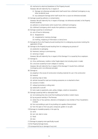 9
(d)	 mechanical or electrical breakdown of the Property Insured.
However, We will indemnify You in respect of
(i)	 Damage not otherwise excluded which itself results from a Defined Contingency or any
other accidental cause
(ii)	 any subsequent Damage which itself results from a cause not otherwise excluded.
(3)	 Damage caused by pollution or contamination.
However, We will indemnify You in respect of Damage, not otherwise excluded, to the Property
Insured caused by
(a)	 pollution or contamination which results from a Defined Contingency
(b)	 a Defined Contingency which results from pollution or contamination.
(4)	 Damage caused by or consisting of
(a)	 acts of fraud or dishonesty
(b)	(i)	 disappearance
(ii)	 unexplained or inventory shortage
(iii)	misfiling, misplacing of information or clerical error.
(5)	 Damage by fire to the Property Insured resulting from its undergoing any process involving the
application of heat.
(6)	 Damage to the Property Insured resulting from its undergoing any process of
(a)	 production or packaging
(b)	 treatment, testing or commissioning
(c)	 servicing or repair.
However, We will indemnify You in respect of this Damage if it is caused by fire or explosion.
(7)	 Damage to
(a)	 china, earthenware, marble or other fragile objects (not including stock in trade)
(b)	 a structure caused by its own collapse or cracking.
However, We will indemnify You in respect of this Damage if it results from a Defined
Contingency and is not otherwise excluded.
(8)	 Damage to
(a)	 property in the course of construction including materials for use in the construction
(b)	livestock
(c)	 growing crops or trees
(d)	 vehicles licensed for road use including accessories on or attached to them
(e)	 caravans or trailers
(f)	 railway locomotives or rolling stock
(g)	 watercraft or aircraft
(h)	 land, roads or pavements, piers, jetties, bridges, culverts or excavations.
(9)	 Damage caused by theft or attempted theft
(a)	 not involving entry into or exit from buildings by forcible or violent means
(b)	 by any person lawfully in The Premises
(c)	where You or Your partners, directors or Employees or any member of Your household is
involved
(d)	from any building or part of any building not capable of being locked
(e)	 from the open or from any yard, compound, garden or car park.
(10)	Damage to moveable property in the open by
(a)	wind
(b)	 rain, hail, sleet or snow
(c)	flood
(d)	dust.
(11)	Damage to property more specifically insured.
(12)	the Property Damage Excess.
(13)	consequential loss or damage of any kind.
J6954_SCOSE12159_0816.indd 9 10/08/16 11:56 pm
 