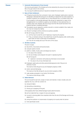 10
Clauses 1.	 Automatic Reinstatement of Sum Insured
The Sums Insured stated in The Schedule will not be reduced by the amount of any claim unless
We or You give notice to the contrary.
You must pay the additional premium required to reinstate the Sums Insured.
2.	 Basis of Claim Settlement
(a)	 If Property Insured other than contractors’ tools, stock, Employees’ pedal cycles or personal
belongings is destroyed We will pay for its rebuilding or replacement by similar property in a
condition as good as, but not better than or more extensive than, its condition when new.
If such property is only partially destroyed, We will pay for replacement or repair of the
damaged portion to a condition as good as, but not better or more extensive than, its
condition when new. However, We will not pay more than We would have done if the
property had been completely destroyed.
(b)	 The property may be replaced on another site and in a manner suitable to Your needs, but
this must not increase Our liability.
(c)	 All work must begin and be carried out as quickly as possible.
(d)	 We will not pay under this clause
(i)	 until You have incurred the cost of replacing or repairing the property
(ii)	 if You, or someone acting on Your behalf have insured the property under another policy
which does not have a similar basis of reinstatement
(iii)	if You do not comply with any of the terms of this clause.
3.	 All Other Contents
This term includes
(a)	 documents, manuscripts and business books
(b)	 computer systems records
(c)	 patterns, models, moulds, plans and designs but only for
(i)	 the value of the materials
(ii)	 the cost of labour and computer time spent in reproducing them.
We will not pay for
■	 expenses in connection with producing information to be recorded
■	 the value to You of any information lost.
(d)	 Employees’ pedal cycles and other personal belongings but only if they are not
otherwise insured.
The maximum We will pay for any one Employee’s property is £500.
(e)	 visitors’ personal belongings.
The maximum that We will pay for any one visitor’s property is £500.
(f)	 trade samples and goods in trust held at The Premises.
The maximum We will pay is £500.
4.	 Debris Removal
The Sum Insured for each item, except on Stock and materials in trade, includes costs and
expenses You incur, with Our consent, for
(a)	 removal of debris
(b)	 dismantling or demolishing
(c)	 shoring up or propping of the parts
of the property which have suffered Damage insured under this Section.
We will not indemnify You in respect of costs and expenses
(a)	 incurred in removing debris from anywhere other than the site of the Damage and the area
adjacent to it
(b)	 arising from pollution or contamination of property not insured under this Section
(c)	 more specifically insured.
J6954_SCOSE12159_0816.indd 10 10/08/16 11:56 pm
 