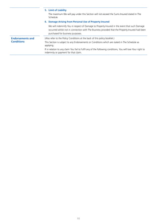 11
5.	 Limit of Liability
The maximum We will pay under this Section will not exceed the Sums Insured stated in The
Schedule.
6.	 Damage Arising From Personal Use of Property Insured
We will indemnify You in respect of Damage to Property Insured in the event that such Damage
occurred whilst not in connection with The Business provided that the Property Insured had been
purchased for business purposes.
Endorsements and
Conditions
(Also refer to the Policy Conditions at the back of this policy booklet.)
This Section is subject to any Endorsements or Conditions which are stated in The Schedule as
applying.
If in relation to any claim You fail to fulfil any of the following conditions, You will lose Your right to
indemnity or payment for that claim.
J6954_SCOSE12159_0816.indd 11 10/08/16 11:56 pm
 
