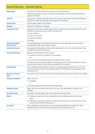 12
Asset Protection - Contract Works
Definitions (Also refer to the Policy Definitions at the front of this policy booklet).
The following definitions apply to this Section and shall keep the same meaning wherever they
appear in the Section.
Contract Any contract or agreement entered into by You to carry out work where the estimated Maximum
Contract Price does not exceed the amount stated in The Schedule.
Contract Site The site address stated in The Schedule.
Damage Physical loss, destruction or damage.
Employees’ Tools Employees’ tools and personal belongings while on or adjacent to any Contract Site and in transit
between Your premises and the Contract Site other than
(1)	 motor vehicles.
(2)	 gold or silver articles.
(3)	 watches or jewellery.
(4)	Money.
Estimated Original
Contract Price
The estimated valuation of the Works to be carried out or the estimated contract price at the
commencement date of the Contract or Works.
Existing Structures Any property (including fixtures, fittings and contents) which, prior to the commencement of any
Contract, forms part of any structure.
Free Issue Materials Materials for incorporation into the Contract
(1)	 issued free to You by or on behalf of Your Employer
	and
(2)	 for which You are responsible under the conditions of the Contract
the value of which will not be included in the final valuation of the Works carried out or the final
contract price and which are not otherwise excluded from this Section.
Hired in Plant Plant, scaffolding, tools, equipment, site huts and temporary buildings hired in by You for use in
connection with any Contract while anywhere within the Territorial Limits including transit other
than by sea or air.
Maximum Contract
Price
The maximum price of any Contract for which We will provide indemnity as stated in The Schedule.
Practical Completion Works which are
(1)	completed,
	or
(2)	 complete except for Your decorations or final fitments.
Property Insured Works, Your Plant and Hired in Plant which You own or are responsible for as stated in The
Schedule.
Territorial Limits Great Britain, Northern Ireland, the Channel Islands and the Isle of Man.
Works (1)	 Temporary or permanent works completed or to be completed as part of any Contract
	and/or
(2)	materials for incorporation whilst on or adjacent to the Contract Site and in transit to or from
the Contract Site other than by sea or air.
Your Plant Plant, scaffolding, tools, equipment, site huts and temporary buildings owned by You, while
anywhere within the Territorial Limits including transit other than by sea or air.
J6954_SCOSE12159_0816.indd 12 10/08/16 11:56 pm
 