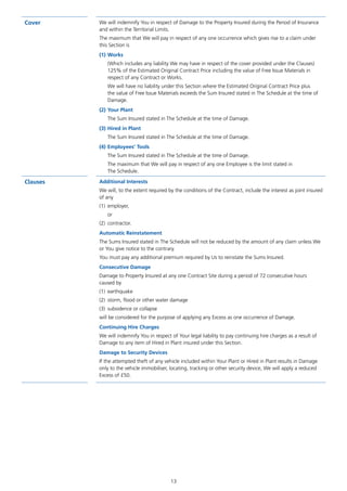 13
Cover We will indemnify You in respect of Damage to the Property Insured during the Period of Insurance
and within the Territorial Limits.
The maximum that We will pay in respect of any one occurrence which gives rise to a claim under
this Section is
(1)	Works
(Which includes any liability We may have in respect of the cover provided under the Clauses)
125% of the Estimated Original Contract Price including the value of Free Issue Materials in
respect of any Contract or Works.
We will have no liability under this Section where the Estimated Original Contract Price plus
the value of Free Issue Materials exceeds the Sum Insured stated in The Schedule at the time of
Damage.
(2)	Your Plant
The Sum Insured stated in The Schedule at the time of Damage.
(3)	Hired in Plant
The Sum Insured stated in The Schedule at the time of Damage.
(4)	Employees’ Tools
The Sum Insured stated in The Schedule at the time of Damage.
The maximum that We will pay in respect of any one Employee is the limit stated in
The Schedule.
Clauses Additional Interests
We will, to the extent required by the conditions of the Contract, include the interest as joint insured
of any
(1)	employer,
	or
(2)	contractor.
Automatic Reinstatement
The Sums Insured stated in The Schedule will not be reduced by the amount of any claim unless We
or You give notice to the contrary.
You must pay any additional premium required by Us to reinstate the Sums Insured.
Consecutive Damage
Damage to Property Insured at any one Contract Site during a period of 72 consecutive hours
caused by
(1)	earthquake
(2)	 storm, flood or other water damage
(3)	 subsidence or collapse
will be considered for the purpose of applying any Excess as one occurrence of Damage.
Continuing Hire Charges
We will indemnify You in respect of Your legal liability to pay continuing hire charges as a result of
Damage to any item of Hired in Plant insured under this Section.
Damage to Security Devices
If the attempted theft of any vehicle included within Your Plant or Hired in Plant results in Damage
only to the vehicle immobiliser, locating, tracking or other security device, We will apply a reduced
Excess of £50.
J6954_SCOSE12159_0816.indd 13 10/08/16 11:56 pm
 