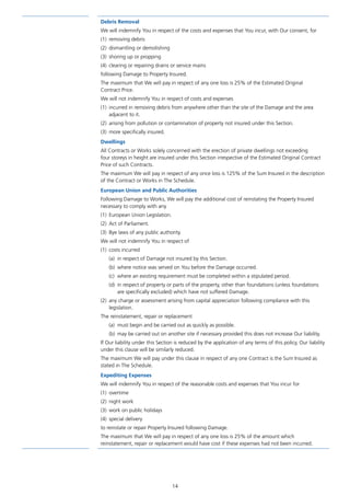 14
Debris Removal
We will indemnify You in respect of the costs and expenses that You incur, with Our consent, for
(1)	 removing debris
(2)	 dismantling or demolishing
(3)	 shoring up or propping
(4)	 clearing or repairing drains or service mains
following Damage to Property Insured.
The maximum that We will pay in respect of any one loss is 25% of the Estimated Original
Contract Price.
We will not indemnify You in respect of costs and expenses
(1)	incurred in removing debris from anywhere other than the site of the Damage and the area
adjacent to it.
(2)	arising from pollution or contamination of property not insured under this Section.
(3)	 more specifically insured.
Dwellings
All Contracts or Works solely concerned with the erection of private dwellings not exceeding
four storeys in height are insured under this Section irrespective of the Estimated Original Contract
Price of such Contracts.
The maximum We will pay in respect of any once loss is 125% of the Sum Insured in the description
of the Contract or Works in The Schedule.
European Union and Public Authorities
Following Damage to Works, We will pay the additional cost of reinstating the Property Insured
necessary to comply with any
(1)	 European Union Legislation.
(2)	 Act of Parliament.
(3)	 Bye laws of any public authority.
We will not indemnify You in respect of
(1)	 costs incurred
(a)	 in respect of Damage not insured by this Section.
(b)	 where notice was served on You before the Damage occurred.
(c)	where an existing requirement must be completed within a stipulated period.
(d)	in respect of property or parts of the property, other than foundations (unless foundations
are specifically excluded) which have not suffered Damage.
(2)	any charge or assessment arising from capital appreciation following compliance with this
legislation.
The reinstatement, repair or replacement
(a)	 must begin and be carried out as quickly as possible.
(b)	may be carried out on another site if necessary provided this does not increase Our liability.
If Our liability under this Section is reduced by the application of any terms of this policy, Our liability
under this clause will be similarly reduced.
The maximum We will pay under this clause in respect of any one Contract is the Sum Insured as
stated in The Schedule.
Expediting Expenses
We will indemnify You in respect of the reasonable costs and expenses that You incur for
(1)	overtime
(2)	 night work
(3)	 work on public holidays
(4)	 special delivery
to reinstate or repair Property Insured following Damage.
The maximum that We will pay in respect of any one loss is 25% of the amount which
reinstatement, repair or replacement would have cost if these expenses had not been incurred.
J6954_SCOSE12159_0816.indd 14 10/08/16 11:56 pm
 