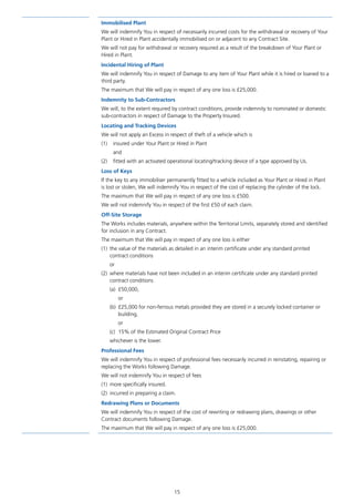 15
Immobilised Plant
We will indemnify You in respect of necessarily incurred costs for the withdrawal or recovery of Your
Plant or Hired in Plant accidentally immobilised on or adjacent to any Contract Site.
We will not pay for withdrawal or recovery required as a result of the breakdown of Your Plant or
Hired in Plant.
Incidental Hiring of Plant
We will indemnify You in respect of Damage to any item of Your Plant while it is hired or loaned to a
third party.
The maximum that We will pay in respect of any one loss is £25,000.
Indemnity to Sub-Contractors
We will, to the extent required by contract conditions, provide indemnity to nominated or domestic
sub-contractors in respect of Damage to the Property Insured.
Locating and Tracking Devices
We will not apply an Excess in respect of theft of a vehicle which is
(1)	 insured under Your Plant or Hired in Plant
	and
(2)	fitted with an activated operational locating/tracking device of a type approved by Us.
Loss of Keys
If the key to any immobiliser permanently fitted to a vehicle included as Your Plant or Hired in Plant
is lost or stolen, We will indemnify You in respect of the cost of replacing the cylinder of the lock.
The maximum that We will pay in respect of any one loss is £500.
We will not indemnify You in respect of the first £50 of each claim.
Off-Site Storage
The Works includes materials, anywhere within the Territorial Limits, separately stored and identified
for inclusion in any Contract.
The maximum that We will pay in respect of any one loss is either
(1)	the value of the materials as detailed in an interim certificate under any standard printed
contract conditions
	or
(2)	where materials have not been included in an interim certificate under any standard printed
contract conditions
(a)	£50,000,
or
(b)	 £25,000 for non-ferrous metals provided they are stored in a securely locked container or
building,
or
(c)	15% of the Estimated Original Contract Price
whichever is the lower.
Professional Fees
We will indemnify You in respect of professional fees necessarily incurred in reinstating, repairing or
replacing the Works following Damage.
We will not indemnify You in respect of fees
(1)	 more specifically insured.
(2)	 incurred in preparing a claim.
Redrawing Plans or Documents
We will indemnify You in respect of the cost of rewriting or redrawing plans, drawings or other
Contract documents following Damage.
The maximum that We will pay in respect of any one loss is £25,000.
J6954_SCOSE12159_0816.indd 15 10/08/16 11:56 pm
 