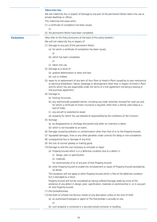 16
Taken Into Use
We will indemnify You in respect of Damage to any part of the permanent Works taken into use as
private dwellings or offices.
This indemnity will cease when
(1)	 a certificate of completion has been issued,
or
(2)	 the permanent Works have been completed.
Exclusions (Also refer to the Policy Exclusions at the back of this policy booklet.)
We will not indemnify You in respect of
(1)	 Damage to any part of the permanent Works
(a)	 for which a certificate of completion has been issued,
or
(b)	 which has been completed,
or
(c)	 taken into use.
(2)	 Damage as a result of
(a)	 gradual deterioration or wear and tear.
(b)	 rust or mildew.
(3)	 repair to or replacement of any item of Your Plant or Hired in Plant caused by its own mechanical
or electrical breakdown, failure, breakage or derangement other than in respect of Hired in Plant
and for which You are responsible under the terms of a hire agreement not being a leasing or
hire purchase agreement.
(4)	 Damage to
(a)	 Existing Structures.
(b)	 any mechanically propelled vehicle, including any trailer attached, licensed for road use and
for which a certificate of motor insurance is required, other than a vehicle used solely as a
tool of trade.
(c)	 any aircraft or waterborne vessel.
(d)	 property for which You are relieved of responsibility by the conditions of the Contract.
(5)	Damage
(a)	 by disappearance or shortage discovered only when an inventory is taken.
(b)	 which is not traceable to an event.
(6)	 Damage caused by pollution or contamination other than that of or to the Property Insured.
(7)	 liquidated damages, fines or any other penalties under contract for delay or non-completion.
(8)	 consequential loss or damage of any kind.
(9)	 the cost of normal upkeep or making good.
(10)	Damage to and the cost necessary to reinstate or repair
(a)	 Property Insured which is in a defective condition due to a defect in
(i)	 design, plan or specification
(ii)	materials
(iii)	workmanship of or of any part of that Property Insured.
(b)	 other Property Insured to enable the reinstatement or repair of Property Insured excluded by
(a) above.
	 This exception will not apply to other Property Insured which is free of the defective condition
but is damaged as a result.
	 Property Insured will not be considered as having suffered Damage solely by virtue of the
existence of any defect in design, plan, specification, materials or workmanship in, or in any part
of, that Property Insured.
(11)	the Excess/Excesses.
(12)	the theft of unfixed non-ferrous metals of any description unless at the time of theft
(a)	 an authorised Employee or agent of The Policyholder is actually on site,
or
(b)	 such property is contained in a securely locked container or building.
J6954_SCOSE12159_0816.indd 16 10/08/16 11:56 pm
 