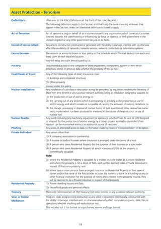 18
Asset Protection - Terrorism
Definitions (Also refer to the Policy Definitions at the front of this policy booklet.)
The following definitions apply to this Section and shall keep the same meaning wherever they
appear in the Section, unless an alternative definition is stated to apply.
Act of Terrorism Act of persons acting on behalf of or in connection with any organisation which carries out activities
directed towards the overthrowing or influencing, by force or violence, of HM government in the
United Kingdom or any other government de jure or de facto.
Denial of Service Attack Any actions or instruction constructed or generated with the ability to damage, interfere with or otherwise
affect the availability of networks, network services, network connectivity or information systems.
Excess/Excesses The amount or amounts shown in Your policy or The Schedule which We shall deduct from each and
every claim at each separate location.
You will repay any such amount paid by Us.
Hacking Unauthorised access to any computer or other equipment, component, system or item which
processes, stores or retrieves data whether the property of You or not.
Head/Heads of Cover Any of the following types of direct insurance cover:
(1)	 Buildings and completed structures
(2)	 Other property
insured under this policy.
Nuclear Installations Any installation of such class or description as may be prescribed by regulations made by the Secretary of
State from time to time or any successor relevant authority, being an installation designed or adapted for
(1)	 the production or use of atomic energy, or
(2)	 the carrying out of any process which is preparatory or ancillary to the production or use of
atomic energy and which involves or is capable of causing the emission of ionising radiations, or
(3)	 the storage, processing or disposal of nuclear fuel or of bulk quantities of other radioactive matter,
being matter which has been produced or irradiated in the course of the production or use of
nuclear fuel.
Nuclear Reactor Any plant (including any machinery, equipment or appliance, whether fixed to land or not) designed
or adapted for the production of atomic energy by a fission process in which a controlled chain
reaction can be maintained without an additional source of neutrons.
Phishing Any access or attempted access to data or information made by means of misrepresentation or deception.
Private Individual Any person other than
(1)	 A company, association or partnership
(2)	 A trustee or body of trustees where insurance is arranged under the terms of a trust
(3)	 A person who owns Residential Property for the purpose of their business as a sole trader
(4)	 A person who owns Residential Property of which in excess of 20% of the property is
commercially occupied.
Note:
(a)	 where the Residential Property is occupied by a trustee or a sole trader as a private residence
and where the property is not a block of flats, each will be deemed to be a Private Individual in
respect of that same property; and
(b)	 where two or more persons have arranged insurance on Residential Property in their several
names and/or the name of the Policyholder includes the name of a bank or a building society or
other financial institution for the purpose of noting their interest in the property insured, they
will be deemed to be a Private Individual in respect of that property.
Residential Property (1)	 Private dwelling houses and flats.
(2)	 Household goods and personal effects.
Treasury The Lords Commissioners of HM Treasury from time to time or any successor relevant authority.
Virus or Similar
Mechanism
Program, code, programming instruction or any set of instructions intentionally constructed with
the ability to damage, interfere with or otherwise adversely affect computer programs, data, files or
operations whether involving self-replication or not.
This includes but is not limited to trojan horses, worms and logic bombs.
J6954_SCOSE12159_0816.indd 18 10/08/16 11:56 pm
 
