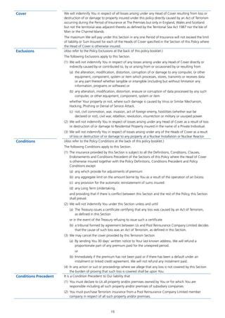 19
Cover We will indemnify You in respect of all losses arising under any Head of Cover resulting from loss or
destruction of or damage to property insured under this policy directly caused by an Act of Terrorism
occurring during the Period of Insurance at The Premises but only in England, Wales and Scotland
but not the territorial seas adjacent thereto as defined by the Territorial Sea Act 1987 nor the Isle of
Man or the Channel Islands.
The maximum We will pay under this Section in any one Period of Insurance will not exceed the limit
of liability or Sum Insured for each of the Heads of Cover specified in the Section of this Policy where
the Head of Cover is otherwise insured.
Exclusions (Also refer to the Policy Exclusions at the back of this policy booklet.)
The following Exclusions apply to this Section.
(1)	 We will not indemnify You in respect of any losses arising under any Head of Cover directly or
indirectly caused by or contributed to, by or arising from or occasioned by or resulting from
(a)	 the alteration, modification, distortion, corruption of or damage to any computer, or other
equipment, component, system or item which processes, stores, transmits or receives data
or any part thereof whether tangible or intangible (including but without limitation any
information, programs or software) or
(b)	 any alteration, modification, distortion, erasure or corruption of data processed by any such
computer, or other equipment, component, system or item
whether Your property or not, where such damage is caused by Virus or Similar Mechanism,
Hacking, Phishing or Denial of Service Attack.
(c)	 riot, civil commotion, war, invasion, act of foreign enemy, hostilities (whether war be
declared or not), civil war, rebellion, revolution, insurrection or military or usurped power.
(2)	 We will not indemnify You in respect of losses arising under any Head of Cover as a result of loss
or destruction of or damage to Residential Property insured in the name of a Private Individual.
(3)	 We will not indemnify You in respect of losses arising under any of the Heads of Cover as a result
of loss or destruction of or damage to any property at a Nuclear Installation or Nuclear Reactor.
Conditions (Also refer to the Policy Conditions at the back of this policy booklet.)
The following Conditions apply to this Section.
(1)	 The insurance provided by this Section is subject to all the Definitions, Conditions, Clauses,
Endorsements and Conditions Precedent of the Sections of this Policy where the Head of Cover
is otherwise insured together with the Policy Definitions, Conditions Precedent and Policy
Conditions except
(a)	 any which provide for adjustments of premium
(b)	 any aggregate limit on the amount borne by You as a result of the operation of an Excess
(c)	 any provision for the automatic reinstatement of sums insured
(d)	 any Long Term Undertaking.
and providing that if there is conflict between this Section and the rest of the Policy, this Section
shall prevail.
(2)	 We will not indemnify You under this Section unless and until
(a)	 The Treasury issues a certificate certifying that any loss was caused by an Act of Terrorism,
as defined in this Section
or in the event of the Treasury refusing to issue such a certificate
(b)	 a tribunal formed by agreement between Us and Pool Reinsurance Company Limited decides
that the cause of such loss was an Act of Terrorism, as defined in this Section.
(3)	 We may cancel the cover provided by this Terrorism Section
(a)	 By sending You 30 days’ written notice to Your last known address. We will refund a
proportionate part of any premium paid for the unexpired period.
or
(b)	 Immediately if the premium has not been paid or if there has been a default under an
instalment or linked credit agreement. We will not refund any instalment paid.
(4)	 In any action or suit or proceedings where we allege that any loss is not covered by this Section
the burden of proving that such loss is covered shall be upon You.
Conditions Precedent It is a Condition Precedent to Our liability that
(1)	 You must declare to Us all property and/or premises owned by You or for which You are
responsible including all such property and/or premises of subsidiary companies
(2)	 You must purchase Terrorism insurance from a Pool Reinsurance Company Limited member
company in respect of all such property and/or premises.
J6954_SCOSE12159_0816.indd 19 10/08/16 11:56 pm
 