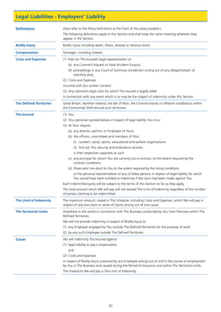 20
Legal Liabilities - Employers’ Liability
Definitions (Also refer to the Policy Definitions at the front of this policy booklet.)
The following definitions apply to this Section and shall keep the same meaning wherever they
appear in the Section.
Bodily Injury Bodily injury including death, illness, disease or nervous shock.
Compensation Damages, including interest.
Costs and Expenses (1)	 Fees for The Insured’s legal representation at
(a)	 any Coroner’s Inquest or Fatal Accident Enquiry
(b)	 proceedings in any Court of Summary Jurisdiction arising out of any alleged breach of
statutory duty
(2)	 Costs and Expenses
incurred with Our written consent
(3)	 Any claimant’s legal costs for which The Insured is legally liable
in connection with any event which is or may be the subject of indemnity under this Section.
The Defined Territories Great Britain, Northern Ireland, the Isle of Man, the Channel Islands or offshore installations within
the Continental Shelf around such territories.
The Insured (1)	You
(2)	 Your personal representatives in respect of legal liability You incur
(3)	 At Your request
(a)	 any director, partner, or Employee of Yours
(b)	 the officers, committees and members of Your
(i)	 canteen, social, sports, educational and welfare organisations
(ii)	 first aid, fire, security and ambulance services
in their respective capacities as such
(c)	 any principal for whom You are carrying out a contract, to the extent required by the
contract conditions
(d)	 those who hire plant to You to the extent required by the hiring conditions
or the personal representatives of any of these persons in respect of legal liability for which
You would have been entitled to indemnity if the claim had been made against You.
Each indemnified party will be subject to the terms of this Section so far as they apply.
The total amount which We will pay will not exceed The Limit of Indemnity regardless of the number
of parties claiming to be indemnified.
The Limit of Indemnity The maximum amount, stated in The Schedule, including Costs and Expenses, which We will pay in
respect of any one claim or series of claims arising out of one cause.
The Territorial Limits Anywhere in the world in connection with The Business conducted by You from Premises within The
Defined Territories.
We will not provide indemnity in respect of Bodily Injury to
(1)	 any Employee engaged by You outside The Defined Territories for the purpose of work
(2)	 by any such Employee outside The Defined Territories.
Cover We will indemnify The Insured against
(1)	 legal liability to pay Compensation
and
(2)	 Costs and Expenses
in respect of Bodily Injury sustained by any Employee arising out of and in the course of employment
by You in The Business and caused during the Period of Insurance and within The Territorial Limits.
The maximum We will pay is The Limit of Indemnity.
J6954_SCOSE12159_0816.indd 20 10/08/16 11:56 pm
 