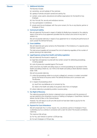 21
Clauses 1.	 Additional Activities
The Business includes
(a)	 ownership, use and upkeep of Your premises
(b)	 upkeep of vehicles and plant owned and used by You
(c)	 canteen, social, sports, educational and welfare organisations for the benefit of any
Employee
(d)	 Your first aid, fire, security and ambulance services
(e)	 Your participation in exhibitions
(f)	 private work by any Employee, with Your prior consent, for You or any director, partner or
Employee of Yours.
2.	 Contractual Liability
We will indemnify The Insured in respect of liability for Bodily Injury imposed on You solely by
reason of the terms of any agreement provided that the conduct and control of any claim is
vested in Us.
We will not provide indemnity in respect of any agreement for or including the performance of
work outside The Defined Territories.
3.	 Cross Liabilities
We will indemnify each party named as the Policyholder in The Schedule as if a separate policy
had been issued to each.
The total amount payable will not exceed The Limit of Indemnity regardless of the number of
parties claiming to be indemnified.
4.	 Legal Expenses arising from Health and Safety Legislation
We will indemnify The Insured in respect of
(a)	 legal fees and expenses incurred with Our written consent for defending proceedings,
including appeals
(b)	 costs of prosecution awarded against The Insured
which arise from any health and safety inquiry or criminal proceedings for any breach of the
Health and Safety at Work etc. Act 1974 or the Health and Safety at Work (Northern Ireland)
Order 1978.
We will not provide indemnity
(1)	 unless the proceedings relate to an actual or alleged act, omission or incident committed
during The Period of Insurance within The Defined Territories and in connection with
The Business
(2)	 in respect of proceedings which
	 (a)	 result from any deliberate act or omission by You
	 (b)	 relate to the health and safety of any person other than an Employee
(3)	 where indemnity is provided by another insurance policy.
5.	 Our Right of Recovery
The indemnity granted by this Section is deemed to be in accordance with the provisions of
any law relating to the compulsory insurance of liability to Employees in Great Britain, Northern
Ireland, the Isle of Man or the Channel Islands.
However, You will repay to Us all sums We would not have been liable to pay but for the
provisions of such law.
6.	 Payment for Court Attendance
We will compensate You if, at Our request, You, any director, partner or Employee of Yours
is attending court as a witness in connection with a claim for which The Insured is entitled to
indemnity.
The maximum We will pay
(a)	 for You, each director or partner is £250 per day
(b)	 for each Employee is £150 per day.
J6954_SCOSE12159_0816.indd 21 10/08/16 11:56 pm
 