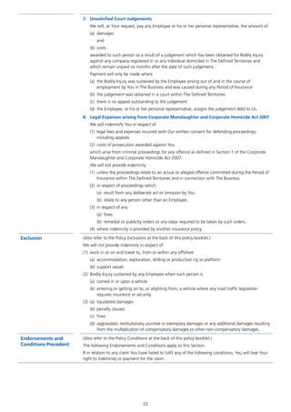 22
7.	 Unsatisfied Court Judgements
We will, at Your request, pay any Employee or his or her personal representative, the amount of
(a)	damages
and
(b)	costs
awarded to such person as a result of a judgement which has been obtained for Bodily Injury
against any company registered in or any individual domiciled in The Defined Territories and
which remain unpaid six months after the date of such judgement.
Payment will only be made where
(a)	 the Bodily Injury was sustained by the Employee arising out of and in the course of
employment by You in The Business and was caused during any Period of Insurance
(b)	 the judgement was obtained in a court within The Defined Territories
(c)	 there is no appeal outstanding to the judgement
(d)	 the Employee, or his or her personal representative, assigns the judgement debt to Us.
8.	 Legal Expenses arising from Corporate Manslaughter and Corporate Homicide Act 2007
We will indemnify You in respect of
(1)	 legal fees and expenses incurred with Our written consent for defending proceedings,
including appeals
(2)	 costs of prosecution awarded against You
which arise from criminal proceedings for any offence as defined in Section 1 of the Corporate
Manslaughter and Corporate Homicide Act 2007.
We will not provide indemnity
(1)	 unless the proceedings relate to an actual or alleged offence committed during the Period of
Insurance within The Defined Territories and in connection with The Business.
(2)	 in respect of proceedings which
(a)	 result from any deliberate act or omission by You
(b)	 relate to any person other than an Employee.
(3)	 in respect of any
(a)	fines
(b)	 remedial or publicity orders or any steps required to be taken by such orders.
(4)	 where indemnity is provided by another insurance policy.
Exclusion (Also refer to the Policy Exclusions at the back of this policy booklet.)
We will not provide indemnity in respect of
(1)	 work in or on and travel to, from or within any offshore
(a)	 accommodation, exploration, drilling or production rig or platform
(b)	 support vessel.
(2)	 Bodily Injury sustained by any Employee when such person is
(a)	 carried in or upon a vehicle
(b)	 entering or getting on to, or alighting from, a vehicle where any road traffic legislation
requires insurance or security.
(3)	 (a)	 liquidated damages
(b)	 penalty clauses
(c)	fines
(d)	 aggravated, restitutionary, punitive or exemplary damages or any additional damages resulting
from the multiplication of compensatory damages or other non-compensatory damages.
Endorsements and
Conditions Precedent
(Also refer to the Policy Conditions at the back of this policy booklet.)
The following Endorsements and Conditions apply to this Section.
If in relation to any claim You have failed to fulfil any of the following conditions, You will lose Your
right to indemnity or payment for the claim.
J6954_SCOSE12159_0816.indd 22 10/08/16 11:56 pm
 