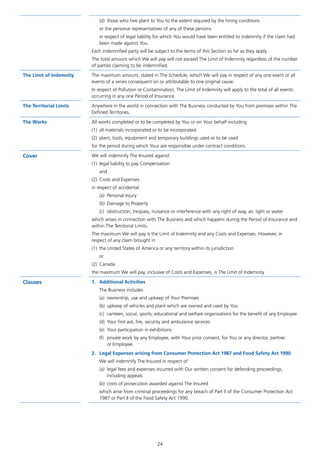 24
(d)	 those who hire plant to You to the extent required by the hiring conditions
or the personal representatives of any of these persons
in respect of legal liability for which You would have been entitled to indemnity if the claim had
been made against You.
Each indemnified party will be subject to the terms of this Section so far as they apply.
The total amount which We will pay will not exceed The Limit of Indemnity regardless of the number
of parties claiming to be indemnified.
The Limit of Indemnity The maximum amount, stated in The Schedule, which We will pay in respect of any one event or all
events of a series consequent on or attributable to one original cause.
In respect of Pollution or Contamination, The Limit of Indemnity will apply to the total of all events
occurring in any one Period of Insurance.
The Territorial Limits Anywhere in the world in connection with The Business conducted by You from premises within The
Defined Territories.
The Works All works completed or to be completed by You or on Your behalf including
(1)	 all materials incorporated or to be incorporated
(2)	 plant, tools, equipment and temporary buildings used or to be used
for the period during which Your are responsible under contract conditions.
Cover We will indemnify The Insured against
(1)	 legal liability to pay Compensation
and
(2)	 Costs and Expenses
in respect of accidental
(a)	 Personal Injury
(b)	 Damage to Property
(c)	 obstruction, trespass, nuisance or interference with any right of way, air, light or water
which arises in connection with The Business and which happens during the Period of Insurance and
within The Territorial Limits.
The maximum We will pay is the Limit of Indemnity and any Costs and Expenses. However, in
respect of any claim brought in
(1)	 the United States of America or any territory within its jurisdiction
or
(2)	Canada
the maximum We will pay, inclusive of Costs and Expenses, is The Limit of Indemnity.
Clauses 1.	 Additional Activities
The Business includes
(a)	 ownership, use and upkeep of Your Premises
(b)	 upkeep of vehicles and plant which are owned and used by You
(c)	 canteen, social, sports, educational and welfare organisations for the benefit of any Employee
(d)	 Your first aid, fire, security and ambulance services
(e)	 Your participation in exhibitions
(f)	 private work by any Employee, with Your prior consent, for You or any director, partner
or Employee.
2.	 Legal Expenses arising from Consumer Protection Act 1987 and Food Safety Act 1990
We will indemnify The Insured in respect of
(a)	 legal fees and expenses incurred with Our written consent for defending proceedings,
including appeals
(b)	 costs of prosecution awarded against The Insured
which arise from criminal proceedings for any breach of Part ll of the Consumer Protection Act
1987 or Part II of the Food Safety Act 1990.
J6954_SCOSE12159_0816.indd 24 10/08/16 11:56 pm
 