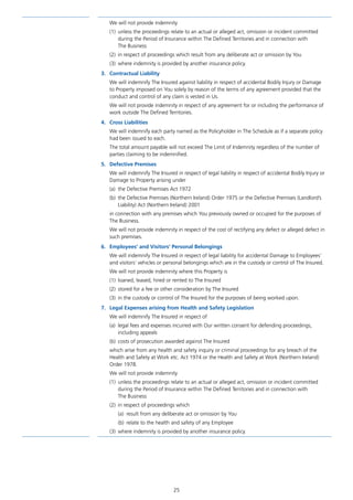 25
We will not provide indemnity
(1)	 unless the proceedings relate to an actual or alleged act, omission or incident committed
during the Period of Insurance within The Defined Territories and in connection with
The Business
(2)	 in respect of proceedings which result from any deliberate act or omission by You
(3)	 where indemnity is provided by another insurance policy.
3.	 Contractual Liability
We will indemnify The Insured against liability in respect of accidental Bodily Injury or Damage
to Property imposed on You solely by reason of the terms of any agreement provided that the
conduct and control of any claim is vested in Us.
We will not provide indemnity in respect of any agreement for or including the performance of
work outside The Defined Territories.
4.	 Cross Liabilities
We will indemnify each party named as the Policyholder in The Schedule as if a separate policy
had been issued to each.
The total amount payable will not exceed The Limit of Indemnity regardless of the number of
parties claiming to be indemnified.
5.	 Defective Premises
We will indemnify The Insured in respect of legal liability in respect of accidental Bodily Injury or
Damage to Property arising under
(a)	 the Defective Premises Act 1972
(b)	 the Defective Premises (Northern Ireland) Order 1975 or the Defective Premises (Landlord’s
Liability) Act (Northern Ireland) 2001
in connection with any premises which You previously owned or occupied for the purposes of
The Business.
We will not provide indemnity in respect of the cost of rectifying any defect or alleged defect in
such premises.
6.	 Employees’ and Visitors’ Personal Belongings
We will indemnify The Insured in respect of legal liability for accidental Damage to Employees’
and visitors’ vehicles or personal belongings which are in the custody or control of The Insured.
We will not provide indemnity where this Property is
(1)	 loaned, leased, hired or rented to The Insured
(2)	 stored for a fee or other consideration by The Insured
(3)	 in the custody or control of The Insured for the purposes of being worked upon.
7.	 Legal Expenses arising from Health and Safety Legislation
We will indemnify The Insured in respect of
(a)	 legal fees and expenses incurred with Our written consent for defending proceedings,
including appeals
(b)	 costs of prosecution awarded against The Insured
which arise from any health and safety inquiry or criminal proceedings for any breach of the
Health and Safety at Work etc. Act 1974 or the Health and Safety at Work (Northern Ireland)
Order 1978.
We will not provide indemnity
(1)	 unless the proceedings relate to an actual or alleged act, omission or incident committed
during the Period of Insurance within The Defined Territories and in connection with
The Business
(2)	 in respect of proceedings which
(a)	 result from any deliberate act or omission by You
(b)	 relate to the health and safety of any Employee
(3)	 where indemnity is provided by another insurance policy.
J6954_SCOSE12159_0816.indd 25 10/08/16 11:56 pm
 