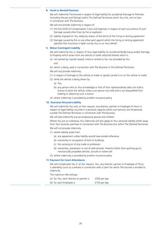 26
8.	 Hired or Rented Premises
We will indemnify The Insured in respect of legal liability for accidental Damage to Premises
(including fixtures and fittings) within The Defined Territories which You hire, rent or loan
in connection with The Business.
We will not provide indemnity in respect of
(1)	 the first £250 of Compensation Costs and Expenses in respect of each occurrence of such
Damage caused other than by fire or explosion
(2)	 liability imposed on You solely by reason of the terms of the hiring or renting agreement
(3)	 Damage caused by fire or any other peril against which the hiring or renting agreement
specifies that insurance is taken out by You or on Your behalf.
9.	 Motor Contingent Liability
We will indemnify You in respect of Your legal liability for accidental Bodily Injury and/or Damage
to Property which arises from any vehicle or trailer attached thereto which is
(a)	 not owned by, loaned, leased, hired or rented to You nor provided by You
and
(b)	 which is being used in connection with The Business in The Defined Territories.
We will not provide indemnity
(1)	 in respect of Damage to the vehicle or trailer or goods carried in or on the vehicle or trailer
(2)	 while the vehicle is being driven by
(a)	You
(b)	 any person who to Your knowledge or that of Your representatives does not hold a
licence to drive the vehicle unless such person has held and is not disqualified from
holding or obtaining such a licence
(3)	 where indemnity is provided by another insurance policy.
10.	 Overseas Personal Liability
We will indemnify You and, at Your request, any director, partner or Employee of Yours in
respect of legal liability incurred in a personal capacity whilst such persons are temporarily
outside The Defined Territories in connection with The Business.
We will also indemnify any accompanying spouse and children.
Where You are an individual, this indemnity will also apply to Your personal liability whilst away
from Your business premises in connection with The Business but within The Defined Territories.
We will not provide indemnity
(1)	 where liability arises from
(a)	 any agreement unless liability would have existed otherwise
(b)	 ownership or occupation of land or buildings
(c)	 the carrying on of any trade or profession
(d)	 ownership, possession or use of wild animals, firearms (other than sporting guns),
mechanically propelled vehicles, aircraft or watercraft
(2)	 where indemnity is provided by another insurance policy.
11.	Payment for Court Attendance
We will compensate You if, at Our request, You, any director, partner or Employee of Yours
is attending court as a witness in connection with a claim for which The Insured is entitled to
indemnity.
The maximum We will pay
(a)	 for You, each director or partner is 	 £250 per day
(b)	 for each Employee is			 £150 per day.
J6954_SCOSE12159_0816.indd 26 10/08/16 11:56 pm
 