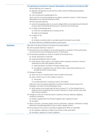 27
12.	Legal Expenses arising from Corporate Manslaughter and Corporate Homicide Act 2007
We will indemnify You in respect of
(a)	 legal fees and expenses incurred with Our written consent for defending proceedings,
including appeals
(b)	 costs of prosecution awarded against You
which arise from criminal proceedings for any offence as defined in Section 1 of the Corporate
Manslaughter and Corporate Homicide Act 2007.
We will not provide indemnity
(1)	 unless the proceedings relate to an actual or alleged offence committed during the Period of
Insurance within The Defined Territories and in connection with The Business
(2)	 in respect of proceedings which
(a)	 result from any deliberate act or omission by You
(b)	 relate to any Employee
(3)	 in respect of any
(a)	fines
(b)	 remedial or publicity orders or any steps required to be taken by such orders
(4)	 where indemnity is provided by another insurance policy.
Exclusions (Also refer to the Policy Exclusions at the back of this policy booklet.)
We will not provide indemnity in respect of
(1)	 Personal Injury to any Employee or to any working partner or proprietor of The Insured arising
out of and in the course of employment by You in The Business
(2)	 the ownership, possession or use by or on behalf of The Insured of any
(a)	 aircraft, aerial device or hovercraft
(b)	 watercraft exceeding 8 metres in length
(c)	 motor vehicle, trailer or plant in circumstances where compulsory insurance or security is
required by any road traffic legislation other than
(i)	 where described in the Motor Contingent Liability Clause
(ii)	 the loading or unloading of any such vehicle, trailer or plant where indemnity is not
provided by another insurance policy
(3)	 Damage to Property
(a)	 which You own or is loaned, leased, hired or rented to The Insured
(b)	 which is held in trust or in the custody or control of
(i)	 The Insured
(ii)	 any other party who is carrying out work on Your behalf
other than in the circumstances described in the Hired or Rented Premises Clause or the
Employees’ and Visitors’ Personal Belongings Clause
(c)	 which requires to be insured under the terms of clause 21.2.1 of the Standard Form of
Building Contract issued by the Joint Contracts Tribunal or a clause of similar intent under
other contract conditions.
(4)	 Damage to or the cost incurred by anyone in repairing, removing, replacing, reapplying,
rectifying or reinstating
(a)	 Products Supplied (other than Products Supplied under a separate contract)
(b)	 The Works
(5)	 advice, instruction, consultancy, design, formula, specification, inspection, certification or testing
performed or provided separately for a fee or under a separate contract
(6)	 the carrying out of any work or any Products Supplied which affects or could affect
(a)	 the navigation, propulsion or safety of any aircraft or other aerial device
(b)	 the safety or operation of nuclear installations
J6954_SCOSE12159_0816.indd 27 10/08/16 11:56 pm
 