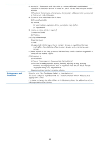 28
(7)	 Pollution or Contamination other than caused by a sudden, identifiable, unintended and
unexpected incident which occurs in its entirety at a specific time and place during the Period of
Insurance
All Pollution or Contamination which arises out of one incident will be deemed to have occurred
at the time such incident takes place
(8)	 (a)	 work in or on and travel to, from or within
(b)	 Products Supplied to
any offshore
(i)	 accommodation, exploration, drilling or production rig or platform
(ii)	 support vessel
(9)	 recalling or making refunds in respect of
(a)	 Products Supplied
(b)	 The Works
(10)	(a)	 liquidated damages
(b)	 penalty clauses
(c)	fines
(d)	 aggravated, restitutionary, punitive or exemplary damages or any additional damages
resulting from the multiplication of compensatory damages or other non-compensatory
damages
(11)	liability imposed on You solely by reason of the terms of any contract conditions or agreement in
connection with Products Supplied
(12)	(a)	 exposure to
(b)	 inhalation of
(c)	 fears of the consequences of exposure to or the inhalation of
(d)	 the costs incurred by anyone in repairing, removing, replacing, recalling, rectifying,
reinstating or managing (including those of any persons under statutory duty to manage)
any property arising out of the presence of
Asbestos including any product containing Asbestos.
Endorsements and
Conditions
(Also refer to the Policy Conditions at the back of this policy booklet.)
This Section is subject to any Endorsements and Conditions which are stated in The Schedule as
applying to this Section.
If in relation to any claim You fail to fulfil any of the following conditions, You will lose Your right to
indemnity or payment for that claim.
J6954_SCOSE12159_0816.indd 28 10/08/16 11:56 pm
 