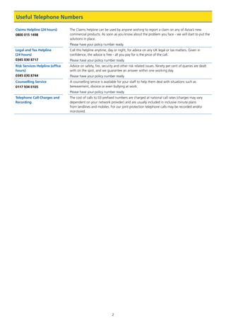 2
Claims Helpline (24 hours)
0800 015 1498
The Claims helpline can be used by anyone wishing to report a claim on any of Aviva’s new
commercial products. As soon as you know about the problem you face - we will start to put the
solutions in place.
Please have your policy number ready.
Legal and Tax Helpline
(24 hours)
0345 030 8717
Call this helpline anytime, day or night, for advice on any UK legal or tax matters. Given in
confidence, the advice is free - all you pay for is the price of the call.
Please have your policy number ready.
Risk Services Helpline (office
hours)
0345 030 8744
Advice on safety, fire, security and other risk related issues. Ninety per cent of queries are dealt
with on the spot, and we guarantee an answer within one working day.
Please have your policy number ready.
Counselling Service
0117 934 0105
A counselling service is available for your staff to help them deal with situations such as
bereavement, divorce or even bullying at work.
Please have your policy number ready.
Telephone Call Charges and
Recording
The cost of calls to 03 prefixed numbers are charged at national call rates (charges may vary
dependent on your network provider) and are usually included in inclusive minute plans
from landlines and mobiles. For our joint protection telephone calls may be recorded and/or
monitored.
Useful Telephone Numbers
J6954_SCOSE12159_0816.indd 2 10/08/16 11:56 pm
 