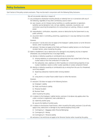 29
Policy Exclusions
Each Section of the policy contains exclusions. They must be read in conjunction with the following Policy Exclusions.
We will not provide indemnity in respect of
(1)	 any consequence whatsoever resulting directly or indirectly from or in connection with any of
the following, regardless of any other contributory cause or event
(a)	 war, invasion, act of a foreign enemy, hostilities or a warlike operation or operations
(whether war be declared or not), civil war, rebellion, revolution, insurrection, civil
commotion assuming the proportions of or amounting to an uprising, military or usurped
power
(b)	 nationalisation, confiscation, requisition, seizure or destruction by the Government or any
public authority
(c)	 any action taken in controlling, preventing, suppressing or in any way relating to (a) and/or
(b) above.
However,
(1)	 exclusions 1 (a) (b) and (c) do not apply to the Employers’ Liability Section or to the Terrorism
Section, when insured by this policy
(2)	 exclusion 1 (b) does not apply to the Public and Products Liability Section or to the Personal
Accident Section, when insured by this policy.
(2)	 death or disablement, loss or destruction of or damage to any property, any loss or expense
whatsoever, any consequential loss or any legal liability
(a)	 directly or indirectly caused by or contributed to by or arising from
(i)	 ionising radiations or contamination by radioactivity from any nuclear fuel or from any
nuclear waste or from the combustion of nuclear fuel
(ii)	 the radioactive, toxic, explosive or other hazardous or contaminating properties of any
nuclear installation, reactor or other nuclear assembly or nuclear component thereof.
(b)	 directly or indirectly caused by or contributed to by or arising from the use of or threatened
use of any weapon
(i)	 dispersing radioactive material and/or ionising radiation
or
(ii)	 using atomic or nuclear fission and/or fusion or other like reaction.
However,
(1)	 exclusion 2 (b) does not apply to the following Sections
(a)	 Employers’ Liability
(b)	 Public and Products Liability
(c)	 Personal Accident
(d)	 Business Travel
when insured by this policy.
(2)	 in relation to the Employers’ Liability Section, exclusion 2 (a) above only applies when You
under a contract or agreement, have undertaken to
(a)	 indemnify another party
(b)	 assume the liability of another party.
(3)	 in relation to the Business Travel Section, when insured by this policy, exclusion 2 (a) will only
apply to loss, destruction or damage to any material property arising under
(i)	 Contingency C - Baggage and/or Personal Belongings
(ii)	 Contingency D - Money
(iii)	Contingency H - Personal Liability
(4)	 exclusions 2 (a) and (b) do not apply to the Terrorism Section when insured by this policy.
J6954_SCOSE12159_0816.indd 29 10/08/16 11:56 pm
 