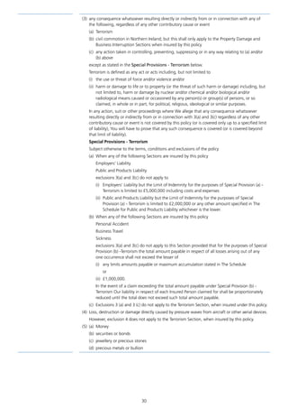 30
(3)	 any consequence whatsoever resulting directly or indirectly from or in connection with any of
the following, regardless of any other contributory cause or event
(a)	Terrorism
(b)	 civil commotion in Northern Ireland; but this shall only apply to the Property Damage and
Business Interruption Sections when insured by this policy
(c)	 any action taken in controlling, preventing, suppressing or in any way relating to (a) and/or
(b) above
except as stated in the Special Provisions - Terrorism below.
Terrorism is defined as any act or acts including, but not limited to
(i)	 the use or threat of force and/or violence and/or
(ii)	 harm or damage to life or to property (or the threat of such harm or damage) including, but
not limited to, harm or damage by nuclear and/or chemical and/or biological and/or
radiological means caused or occasioned by any person(s) or group(s) of persons, or so
claimed, in whole or in part, for political, religious, ideological or similar purposes.
In any action, suit or other proceedings where We allege that any consequence whatsoever
resulting directly or indirectly from or in connection with 3(a) and 3(c) regardless of any other
contributory cause or event is not covered by this policy (or is covered only up to a specified limit
of liability), You will have to prove that any such consequence is covered (or is covered beyond
that limit of liability).
Special Provisions - Terrorism
Subject otherwise to the terms, conditions and exclusions of the policy
(a)	 When any of the following Sections are insured by this policy
Employers’ Liability
Public and Products Liability
exclusions 3(a) and 3(c) do not apply to
(i)	 Employers’ Liability but the Limit of Indemnity for the purposes of Special Provision (a) -
Terrorism is limited to £5,000,000 including costs and expenses
(ii)	 Public and Products Liability but the Limit of Indemnity for the purposes of Special
Provision (a) - Terrorism is limited to £2,000,000 or any other amount specified in The
Schedule for Public and Products Liability whichever is the lower.
(b)	 When any of the following Sections are insured by this policy
Personal Accident
Business Travel
Sickness
exclusions 3(a) and 3(c) do not apply to this Section provided that for the purposes of Special
Provision (b) -Terrorism the total amount payable in respect of all losses arising out of any
one occurrence shall not exceed the lesser of
(i)	 any limits amounts payable or maximum accumulation stated in The Schedule
	or
(ii)	£1,000,000.
In the event of a claim exceeding the total amount payable under Special Provision (b) -
Terrorism Our liability in respect of each Insured Person claimed for shall be proportionately
reduced until the total does not exceed such total amount payable.
(c)	 Exclusions 3 (a) and 3 (c) do not apply to the Terrorism Section, when insured under this policy.
(4)	 Loss, destruction or damage directly caused by pressure waves from aircraft or other aerial devices.
However, exclusion 4 does not apply to the Terrorism Section, when insured by this policy.
(5)	(a)	Money
(b)	 securities or bonds
(c)	 jewellery or precious stones
(d)	 precious metals or bullion
J6954_SCOSE12159_0816.indd 30 10/08/16 11:56 pm
 