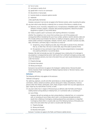 31
(e)	 furs or curios
(f)	 rare books or works of art
(g)	 goods held in trust or on commission
(h)	 documents or manuscripts
(i)	 business books or computer systems records
(j)	explosives
unless specifically mentioned.
However, exclusions 5 (a) to (j) do not apply to the Terrorism section, when insured by this policy.
(6)	 any claim which arises directly or indirectly from or consists of the failure or inability of any
(a)	 electronic circuit, microchip, integrated circuit, microprocessor, embedded system, hardware,
software, firmware, program, computer, data processing equipment, telecommunication
equipment or systems, or any similar device
(b)	 media or systems used in connection with anything referred to in (a) above
whether Your property or not, at any time to achieve any or all of the purposes and
consequential effects intended by the use of any number, symbol or word to denote a date and
this includes without any limitation the failure or inability to recognise, capture, save, retain or
restore and/or correctly to manipulate, interpret, transmit, return, calculate or process any date,
data, information, command, logic or instruction as a result of
(i)	 recognising, using or adopting any date, day of the week or period of time, otherwise
than as, or other than, the true or correct date, day of the week or period of time
(ii)	 the operation of any command or logic which has been programmed or incorporated
into anything referred to in (a) and (b) above.
However, We shall not exclude any claim for subsequent loss or destruction of or damage to
any property or consequential loss which itself results from a Defined Contingency arising under
any of the following Sections, but only to the extent that such claim would otherwise be insured
under that Section
(1)	 Property Damage
(2)	 Business Interruption
(3)	 Money and Assault.
Exclusions 6 (a) and (b) do not apply to the Employers’ Liability Section, Personal Accident
Section, Business Travel -Contingency B1 Medical Expenses Section or Terrorism Section, when
insured by this policy.
Definition
The following definition only applies to this exclusion.
‘Defined Contingency’
fire, lightning, explosion, aircraft and other aerial devices or articles dropped from them, riot, civil
commotion, strikers, locked out workers, persons taking part in labour disturbances, malicious
persons other than thieves, earthquake, storm, flood, escape of water from any tank apparatus or
pipe, impact by any road vehicle or animal, or theft.
(7)	 any claim (other than in respect of Personal Injury as defined under the Public and Products
Liability Section) arising directly or indirectly from, or in connection with, or consisting of
(a)	 Loss of Data.
However, We will not exclude any claim arising directly or indirectly from, or in connection
with, or consisting of Loss of Data, which claim is not otherwise excluded and which
results from a Malicious Contingency involving physical force and violence or a Specified
Contingency where either is insured under any of the following Sections of the policy and
only to the same extent that such claim is insured under that Section.
(i)	 Property Damage
(ii)	 Money and Assault
(iii)	Business Interruption.
Exclusion 7 (a) does not apply to the Public and Products Liability Section.
J6954_SCOSE12159_0816.indd 31 10/08/16 11:56 pm
 