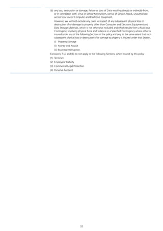 32
(b)	 any loss, destruction or damage, Failure or Loss of Data resulting directly or indirectly from,
or in connection with: Virus or Similar Mechanism, Denial of Service Attack, unauthorised
access to or use of Computer and Electronic Equipment.
However, We will not exclude any claim in respect of any subsequent physical loss or
destruction of or damage to property other than Computer and Electronic Equipment and
Data Storage Materials, which is not otherwise excluded and which results from a Malicious
Contingency involving physical force and violence or a Specified Contingency where either is
insured under any of the following Sections of the policy and only to the same extent that such
subsequent physical loss or destruction of or damage to property is insured under that Section.
(i)	 Property Damage
(ii)	 Money and Assault
(iii)	Business Interruption.
Exclusions 7 (a) and (b) do not apply to the following Sections, when insured by this policy
(1)	Terrorism
(2)	 Employers’ Liability
(3)	 Commercial Legal Protection
(4)	 Personal Accident.
J6954_SCOSE12159_0816.indd 32 10/08/16 11:56 pm
 