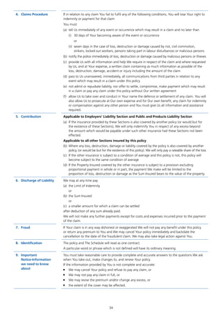 34
4.	 Claims Procedure If in relation to any claim You fail to fulfil any of the following conditions, You will lose Your right to
indemnity or payment for that claim
You must
(a)	 tell Us immediately of any event or occurrence which may result in a claim and no later than
(i)	 30 days of Your becoming aware of the event or occurrence
or
(ii)	 seven days in the case of loss, destruction or damage caused by riot, civil commotion,
strikers, locked out workers, persons taking part in labour disturbances or malicious persons
(b)	 notify the police immediately of loss, destruction or damage caused by malicious persons or thieves
(c)	 provide Us with all information and help We require in respect of the claim and where requested
by Us, and at Your expense, a written claim containing as much information as possible of the
loss, destruction, damage, accident or injury including the amount of the claim
(d)	 pass to Us unanswered, immediately, all communications from third parties in relation to any
event which may result in a claim under this policy
(e)	 not admit or repudiate liability, nor offer to settle, compromise, make payment which may result
in a claim or pay any claim under this policy without Our written agreement
(f)	 allow Us to take over and conduct in Your name the defence or settlement of any claim. You will
also allow Us to prosecute at Our own expense and for Our own benefit, any claim for indemnity
or compensation against any other person and You must give Us all information and assistance
required.
5.	Contribution Applicable to Employers’ Liability Section and Public and Products Liability Section
(a)	 If the insurance provided by these Sections is also covered by another policy (or would but for
the existence of these Sections), We will only indemnify You in respect of any excess beyond
the amount which would be payable under such other insurance had these Sections not been
effected.
Applicable to all other Sections insured by this policy
(b)	 Where any loss, destruction, damage or liability covered by the policy is also covered by another
policy, (or would be but for the existence of this policy). We will only pay a rateable share of the loss
(c)	 If the other insurance is subject to a condition of average and this policy is not, this policy will
become subject to the same condition of average
(d)	 If the Property Insured covered by the other insurance is subject to a provision excluding
proportional payment in whole or in part, the payment We make will be limited to the
proportion of loss, destruction or damage as the Sum Insured bears to the value of the property.
6.	 Discharge of Liability We may at any time pay
(a)	 the Limit of Indemnity
or
(b)	 the Sum Insured
or
(c)	 a smaller amount for which a claim can be settled
after deduction of any sum already paid.
We will not make any further payments except for costs and expenses incurred prior to the payment
of the claim.
7.	Fraud If Your claim is in any way dishonest or exaggerated We will not pay any benefit under this policy
or return any premium to You and We may cancel Your policy immediately and backdate the
cancellation to the date of the fraudulent claim. We may also take legal action against You.
8.	Identification The policy and The Schedule will read as one contract.
A particular word or phrase which is not defined will have its ordinary meaning.
9.	Important
Notice-Information
we need to know
about
You must take reasonable care to provide complete and accurate answers to the questions We ask
when You take out, make changes to, and renew Your policy.
If the information provided by You is not complete and accurate:
■	 We may cancel Your policy and refuse to pay any claim, or
■	 We may not pay any claim in full, or
■	 We may revise the premium and/or change any excess, or
■	 the extent of the cover may be affected.
J6954_SCOSE12159_0816.indd 34 10/08/16 11:56 pm
 