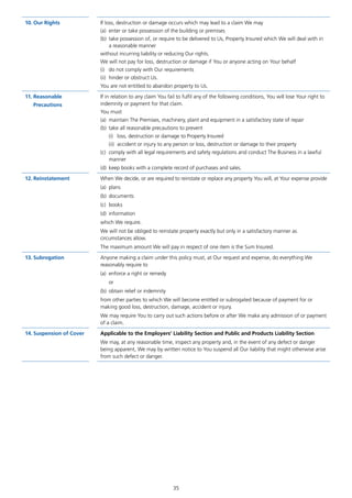 35
10.	Our Rights If loss, destruction or damage occurs which may lead to a claim We may
(a)	 enter or take possession of the building or premises
(b)	 take possession of, or require to be delivered to Us, Property Insured which We will deal with in
a reasonable manner
without incurring liability or reducing Our rights.
We will not pay for loss, destruction or damage if You or anyone acting on Your behalf
(i)	 do not comply with Our requirements
(ii)	 hinder or obstruct Us.
You are not entitled to abandon property to Us.
11.	Reasonable
Precautions
If in relation to any claim You fail to fulfil any of the following conditions, You will lose Your right to
indemnity or payment for that claim.
You must
(a)	 maintain The Premises, machinery, plant and equipment in a satisfactory state of repair
(b)	 take all reasonable precautions to prevent
(i)	 loss, destruction or damage to Property Insured
(ii)	 accident or injury to any person or loss, destruction or damage to their property
(c)	 comply with all legal requirements and safety regulations and conduct The Business in a lawful
manner
(d)	 keep books with a complete record of purchases and sales.
12.	Reinstatement When We decide, or are required to reinstate or replace any property You will, at Your expense provide
(a)	plans
(b)	documents
(c)	books
(d)	information
which We require.
We will not be obliged to reinstate property exactly but only in a satisfactory manner as
circumstances allow.
The maximum amount We will pay in respect of one item is the Sum Insured.
13.	Subrogation Anyone making a claim under this policy must, at Our request and expense, do everything We
reasonably require to
(a)	 enforce a right or remedy
or
(b)	 obtain relief or indemnity
from other parties to which We will become entitled or subrogated because of payment for or
making good loss, destruction, damage, accident or injury.
We may require You to carry out such actions before or after We make any admission of or payment
of a claim.
14.	Suspension of Cover Applicable to the Employers’ Liability Section and Public and Products Liability Section
We may, at any reasonable time, inspect any property and, in the event of any defect or danger
being apparent, We may by written notice to You suspend all Our liability that might otherwise arise
from such defect or danger.
J6954_SCOSE12159_0816.indd 35 10/08/16 11:56 pm
 