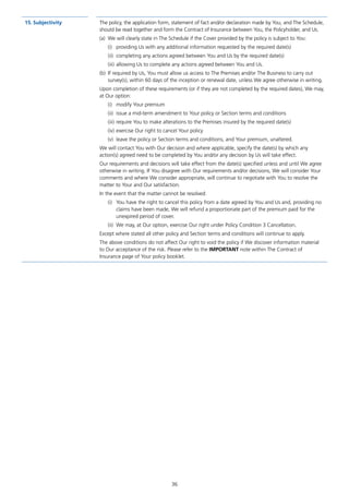 15.	Subjectivity The policy, the application form, statement of fact and/or declaration made by You, and The Schedule,
should be read together and form the Contract of Insurance between You, the Policyholder, and Us.
(a)	 We will clearly state in The Schedule if the Cover provided by the policy is subject to You:
(i)	 providing Us with any additional information requested by the required date(s)
(ii)	 completing any actions agreed between You and Us by the required date(s)
(iii)	allowing Us to complete any actions agreed between You and Us.
(b)	 If required by Us, You must allow us access to The Premises and/or The Business to carry out
survey(s), within 60 days of the inception or renewal date, unless We agree otherwise in writing.
Upon completion of these requirements (or if they are not completed by the required dates), We may,
at Our option:
(i)	 modify Your premium
(ii)	 issue a mid-term amendment to Your policy or Section terms and conditions
(iii)	require You to make alterations to the Premises insured by the required date(s)
(iv)	exercise Our right to cancel Your policy
(v)	 leave the policy or Section terms and conditions, and Your premium, unaltered.
We will contact You with Our decision and where applicable, specify the date(s) by which any
action(s) agreed need to be completed by You and/or any decision by Us will take effect.
Our requirements and decisions will take effect from the date(s) specified unless and until We agree
otherwise in writing. If You disagree with Our requirements and/or decisions, We will consider Your
comments and where We consider appropriate, will continue to negotiate with You to resolve the
matter to Your and Our satisfaction.
In the event that the matter cannot be resolved:
(i)	 You have the right to cancel this policy from a date agreed by You and Us and, providing no
claims have been made, We will refund a proportionate part of the premium paid for the
unexpired period of cover.
(ii)	 We may, at Our option, exercise Our right under Policy Condition 3 Cancellation.
Except where stated all other policy and Section terms and conditions will continue to apply.
The above conditions do not affect Our right to void the policy if We discover information material
to Our acceptance of the risk. Please refer to the IMPORTANT note within The Contract of
Insurance page of Your policy booklet.
36
J6954_SCOSE12159_0816.indd 36 10/08/16 11:56 pm
 