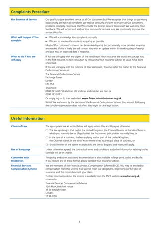 3
Complaints Procedure
Our Promise of Service Our goal is to give excellent service to all Our customers but We recognise that things do go wrong
occasionally. We take all complaints We receive seriously and aim to resolve all Our customers’
problems promptly. To ensure that We provide the kind of service You expect We welcome Your
feedback. We will record and analyse Your comments to make sure We continually improve the
service We offer.
What will happen if You
complain
■	 We will acknowledge Your complaint promptly.
■	 We aim to resolve all complaints as quickly as possible.
Most of Our customers’ concerns can be resolved quickly but occasionally more detailed enquiries
are needed. If this is likely, We will contact You with an update within 10 working days of receipt
and give You an expected date of response.
What to do if You are
unhappy
If You are unhappy with any aspect of the handling of Your insurance We would encourage You,
in the first instance, to seek resolution by contacting Your insurance adviser or usual Aviva point
of contact.
If You are unhappy with the outcome of Your complaint, You may refer the matter to the Financial
Ombudsman Service at:
The Financial Ombudsman Service
Exchange Tower
London
E14 9SR
Telephone:
0800 023 4567 (Calls from UK landlines and mobiles are free) or
0300 123 9123
Or simply log on to their website at www.financial-ombudsman.org.uk.
Whilst We are bound by the decision of the Financial Ombudsman Service, You are not. Following
the complaints procedure does not affect Your right to take legal action.
Useful Information
Choice of Law The appropriate law as set out below will apply unless You and Us agree otherwise:
(1)	 The law applying in that part of the United Kingdom, the Channel Islands or the Isle of Man in
which you normally live or (if applicable) the first named policyholder normally lives; or
(2)	In the case of a business, the law applying in that part of the United Kingdom,
the Channel Islands or the Isle of Man where it has its principal place of business; or
(3)	 Should neither of the above be applicable, the law of England and Wales will apply.
Use of Language Unless otherwise agreed, the contractual terms and conditions and other information relating to this
contract will be in English.
Customers with
Disabilities
This policy and other associated documentation is also available in large print, audio and Braille.
If you require any of these formats please contact Your insurance adviser.
Financial Services
Compensation Scheme
We are members of the Financial Services Compensation Scheme (FSCS). You may be entitled to
compensation from this scheme if we cannot meet our obligations, depending on the type of
insurance and the circumstances of your claim.
Further information about the scheme is available from the FSCS website www.fscs.org.uk,
or write to:
Financial Services Compensation Scheme
10th Floor, Beaufort House
15 St Botolph Street
London
EC3A 7QU.
J6954_SCOSE12159_0816.indd 3 10/08/16 11:56 pm
 