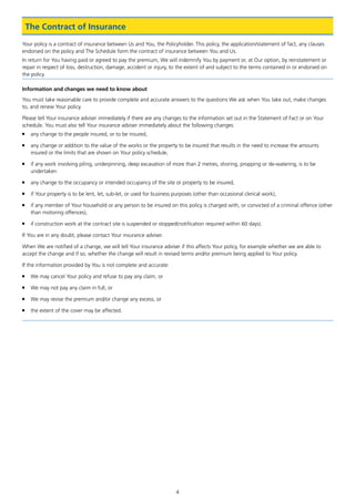 4
Your policy is a contract of insurance between Us and You, the Policyholder. This policy, the application/statement of fact, any clauses
endorsed on the policy and The Schedule form the contract of insurance between You and Us.
In return for You having paid or agreed to pay the premium, We will indemnify You by payment or, at Our option, by reinstatement or
repair in respect of loss, destruction, damage, accident or injury, to the extent of and subject to the terms contained in or endorsed on
the policy.
Information and changes we need to know about
You must take reasonable care to provide complete and accurate answers to the questions We ask when You take out, make changes
to, and renew Your policy.
Please tell Your insurance adviser immediately if there are any changes to the information set out in the Statement of Fact or on Your
schedule. You must also tell Your insurance adviser immediately about the following changes:
■	 any change to the people insured, or to be insured,
■	any change or addition to the value of the works or the property to be insured that results in the need to increase the amounts
insured or the limits that are shown on Your policy schedule,
■	if any work involving piling, underpinning, deep excavation of more than 2 metres, shoring, propping or de-watering, is to be
undertaken
■	 any change to the occupancy or intended occupancy of the site or property to be insured,
■	if Your property is to be lent, let, sub-let, or used for business purposes (other than occasional clerical work),
■	if any member of Your household or any person to be insured on this policy is charged with, or convicted of a criminal offence (other
than motoring offences),
■	 if construction work at the contract site is suspended or stopped(notification required within 60 days).
If You are in any doubt, please contact Your insurance adviser.
When We are notified of a change, we will tell Your insurance adviser if this affects Your policy, for example whether we are able to
accept the change and if so, whether the change will result in revised terms and/or premium being applied to Your policy.
If the information provided by You is not complete and accurate:
■	 We may cancel Your policy and refuse to pay any claim, or
■	 We may not pay any claim in full, or
■	 We may revise the premium and/or change any excess, or
■	 the extent of the cover may be affected.
The Contract of Insurance
J6954_SCOSE12159_0816.indd 4 10/08/16 11:56 pm
 