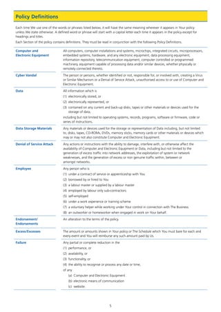 5
Policy Definitions
Each time We use one of the words or phrases listed below, it will have the same meaning wherever it appears in Your policy
unless We state otherwise. A defined word or phrase will start with a capital letter each time it appears in the policy except for
headings and titles.
Each Section of the policy contains definitions. They must be read in conjunction with the following Policy Definitions.
Computer and
Electronic Equipment
All computers, computer installations and systems, microchips, integrated circuits, microprocessors,
embedded systems, hardware, and any electronic equipment, data processing equipment,
information repository, telecommunication equipment, computer controlled or programmed
machinery, equipment capable of processing data and/or similar devices, whether physically or
remotely connected thereto.
Cyber Vandal The person or persons, whether identified or not, responsible for, or involved with, creating a Virus
or Similar Mechanism or a Denial of Service Attack, unauthorised access to or use of Computer and
Electronic Equipment.
Data All information which is
(1)	 electronically stored, or
(2)	 electronically represented, or
(3)	 contained on any current and back-up disks, tapes or other materials or devices used for the
storage of data,
including but not limited to operating systems, records, programs, software or firmware, code or
series of instructions.
Data Storage Materials Any materials or devices used for the storage or representation of Data including, but not limited
to, disks, tapes, CD-ROMs, DVDs, memory sticks, memory cards or other materials or devices which
may or may not also constitute Computer and Electronic Equipment.
Denial of Service Attack Any actions or instructions with the ability to damage, interfere with, or otherwise affect the
availability of Computer and Electronic Equipment or Data, including but not limited to the
generation of excess traffic into network addresses, the exploitation of system or network
weaknesses, and the generation of excess or non genuine traffic within, between or
amongst networks.
Employee Any person who is
(1)	 under a contract of service or apprenticeship with You
(2)	 borrowed by or hired to You
(3)	 a labour master or supplied by a labour master
(4)	 employed by labour only sub-contractors
(5)	self-employed
(6)	 under a work experience or training scheme
(7)	 a voluntary helper while working under Your control in connection with The Business
(8)	 an outworker or homeworker when engaged in work on Your behalf.
Endorsement/
Endorsements
An alteration to the terms of the policy.
Excess/Excesses The amount or amounts shown in Your policy or The Schedule which You must bare for each and
every event and You will reimburse any such amount paid by Us.
Failure Any partial or complete reduction in the
(1)	 performance, or
(2)	 availability, or
(3)	 functionality, or
(4)	 the ability to recognise or process any date or time,
of any
(a)	 Computer and Electronic Equipment
(b)	 electronic means of communication
(c)	website.
J6954_SCOSE12159_0816.indd 5 10/08/16 11:56 pm
 