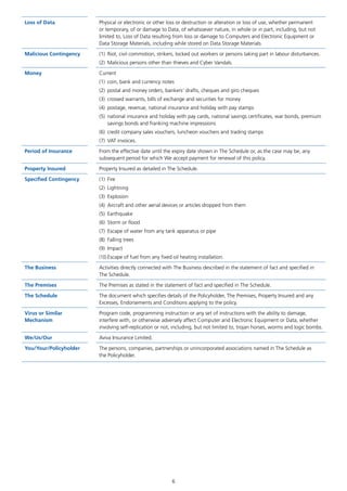 6
Loss of Data Physical or electronic or other loss or destruction or alteration or loss of use, whether permanent
or temporary, of or damage to Data, of whatsoever nature, in whole or in part, including, but not
limited to, Loss of Data resulting from loss or damage to Computers and Electronic Equipment or
Data Storage Materials, including while stored on Data Storage Materials.
Malicious Contingency (1)	 Riot, civil commotion, strikers, locked out workers or persons taking part in labour disturbances.
(2)	 Malicious persons other than thieves and Cyber Vandals.
Money Current
(1)	 coin, bank and currency notes
(2)	 postal and money orders, bankers’ drafts, cheques and giro cheques
(3)	 crossed warrants, bills of exchange and securities for money
(4)	 postage, revenue, national insurance and holiday with pay stamps
(5)	 national insurance and holiday with pay cards, national savings certificates, war bonds, premium
savings bonds and franking machine impressions
(6)	 credit company sales vouchers, luncheon vouchers and trading stamps
(7)	 VAT invoices.
Period of Insurance From the effective date until the expiry date shown in The Schedule or, as the case may be, any
subsequent period for which We accept payment for renewal of this policy.
Property Insured Property Insured as detailed in The Schedule.
Specified Contingency (1)	Fire
(2)	Lightning
(3)	Explosion
(4)	 Aircraft and other aerial devices or articles dropped from them
(5)	Earthquake
(6)	 Storm or flood
(7)	 Escape of water from any tank apparatus or pipe
(8)	 Falling trees
(9)	Impact
(10)	Escape of fuel from any fixed oil heating installation.
The Business Activities directly connected with The Business described in the statement of fact and specified in
The Schedule.
The Premises The Premises as stated in the statement of fact and specified in The Schedule.
The Schedule The document which specifies details of the Policyholder, The Premises, Property Insured and any
Excesses, Endorsements and Conditions applying to the policy.
Virus or Similar
Mechanism
Program code, programming instruction or any set of instructions with the ability to damage,
interfere with, or otherwise adversely affect Computer and Electronic Equipment or Data, whether
involving self-replication or not, including, but not limited to, trojan horses, worms and logic bombs.
We/Us/Our Aviva Insurance Limited.
You/Your/Policyholder The persons, companies, partnerships or unincorporated associations named in The Schedule as
the Policyholder.
J6954_SCOSE12159_0816.indd 6 10/08/16 11:56 pm
 