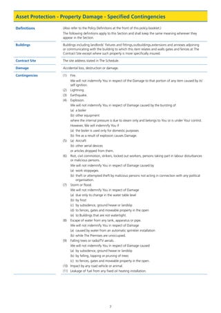 7
Asset Protection - Property Damage - Specified Contingencies
Definitions (Also refer to the Policy Definitions at the front of this policy booklet.)
The following definitions apply to this Section and shall keep the same meaning wherever they
appear in the Section.
Buildings Buildings including landlords’ fixtures and fittings,outbuildings,extensions and annexes adjoining
or communicating with the building to which this item relates and walls gates and fences at The
Contract Site except where such property is more specifically insured.
Contract Site The site address stated in The Schedule.
Damage Accidental loss, destruction or damage.
Contingencies (1)	Fire.
	 We will not indemnify You in respect of the Damage to that portion of any item caused by its’
self ignition.
(2)	Lightning.
(3)	Earthquake.
(4)	Explosion.
	 We will not indemnify You in respect of Damage caused by the bursting of
	 (a)	 a boiler
	 (b)	 other equipment
	 where the internal pressure is due to steam only and belongs to You or is under Your control.
	 However, We will indemnify You if
	 (a)	 the boiler is used only for domestic purposes
	 (b)	 fire as a result of explosion causes Damage.
(5)	 (a)	Aircraft
	 (b)	 other aerial devices
	 or articles dropped from them.
(6)	 Riot, civil commotion, strikers, locked out workers, persons taking part in labour disturbances
or malicious persons.
	 We will not indemnify You in respect of Damage caused by
	 (a)	 work stoppages.
	 (b)	theft or attempted theft by malicious persons not acting in connection with any political
organisation.
(7)	 Storm or flood.
	 We will not indemnify You in respect of Damage
	 (a)	 due only to change in the water table level
	 (b)	 by frost
	 (c)	 by subsidence, ground heave or landslip
	 (d)	 to fences, gates and moveable property in the open
	 (e)	 to Buildings that are not watertight.
(8)	 Escape of water from any tank, apparatus or pipe.
	 We will not indemnify You in respect of Damage
	 (a)	 caused by water from an automatic sprinkler installation
	 (b)	 while The Premises are unoccupied.
(9)	 Falling trees or radio/TV aerials.
	 We will not indemnify You in respect of Damage caused
	 (a)	 by subsidence, ground heave or landslip
	 (b)	 by felling, lopping or pruning of trees
	 (c)	 to fences, gates and moveable property in the open.
(10)	 Impact by any road vehicle or animal.
(11)	 Leakage of fuel from any fixed oil heating installation.
J6954_SCOSE12159_0816.indd 7 10/08/16 11:56 pm
 