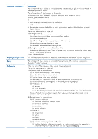 8
Additional Contingency Subsidence
We will indemnify You in respect of Damage caused by subsidence of, or ground heave of the site of
the Property Insured or landslip.
We will only indemnify You in respect of Damage to
(a)	 forecourts, car parks, driveways, footpaths, swimming pools, terraces or patios
(b)	 walls, gates, hedges or fences
if
(i)	 such property is specifically insured by this Section
	and
(ii)	Damage also occurs to the building to which such property applies and that building is insured
by this Section.
We will not indemnify You in respect of
(1)	 Damage caused by
	 (a)	 collapse, cracking, shrinking or settlement of any building
	 (b)	 coastal or river erosion
	 (c)	 defective design or inadequate construction of foundations
	 (d)	 demolition, structural alteration or repair
	 (e)	 settlement or movement of made up ground.
(2)	 Damage as a result of movement of solid floor slabs
	However, we will indemnify You if there is Damage to the foundations beneath the exterior walls
of The Premises at the same time.
(3)	 the Subsidence Excess.
Property Damage Excess The amount (or amounts) shown in The Schedule which We will deduct from each and every claim.
Cover We will indemnify You in respect of Damage to Property Insured at The Contract Site occurring
during the Period of Insurance.
Exclusions (Also refer to the Policy Exclusions at the back of this policy booklet.)
We will not indemnify You in respect of
(1)	 Damage caused by or consisting of
(a)	 an existing or hidden defect in the property
(b)	 gradual deterioration or wear and tear
(c)	 frost or change in the water table level
(d)	 faulty design of the Property Insured or faulty materials used in its construction
(e)	 faulty workmanship, operating error or omission by You or any Employee
(f)	 the bursting of
(i)	 a boiler
(ii)	 other equipment
where the internal pressure is due to steam only and belongs to You or is under Your control.
However, We will indemnify You in respect of any subsequent Damage which results from a
cause not otherwise excluded.
(2)	 Damage caused by or consisting of
(a)	 (i)	 corrosion, rust or rot
(ii)	 shrinkage, evaporation or loss of weight
(iii)	dampness or dryness
(iv)	scratching
(v)	 vermin or insects
(b)	 change in
(i)	temperature
(ii)	colour
(iii)	flavour
(iv)	texture or finish
(c)	 (i)	 nipple or joint leakage or failure of welds
(ii)	 cracking, fracturing, collapse or overheating of a boiler, vessel, machine or apparatus in
which internal pressure is due to steam only and any associated piping
J6954_SCOSE12159_0816.indd 8 10/08/16 11:56 pm
 