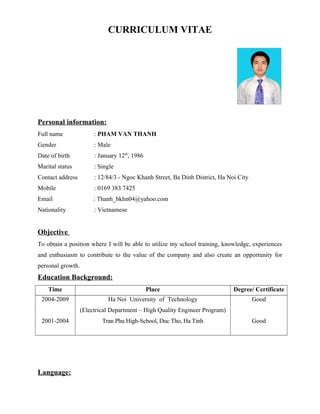 CURRICULUM VITAE
Personal information:
Full name : PHAM VAN THANH
Gender : Male
Date of birth : January 12th
, 1986
Marital status : Single
Contact address : 12/84/3 - Ngoc Khanh Street, Ba Dinh District, Ha Noi City
Mobile : 0169 383 7425
Email : Thanh_bkhn04@yahoo.com
Nationality : Vietnamese
Objective
To obtain a position where I will be able to utilize my school training, knowledge, experiences
and enthusiasm to contribute to the value of the company and also create an opportunity for
personal growth.
Education Background:
Time Place Degree/ Certificate
2004-2009
2001-2004
Ha Noi University of Technology
(Electrical Department – High Quality Engineer Program)
Tran Phu High-School, Duc Tho, Ha Tinh
Good
Good
Language:
 